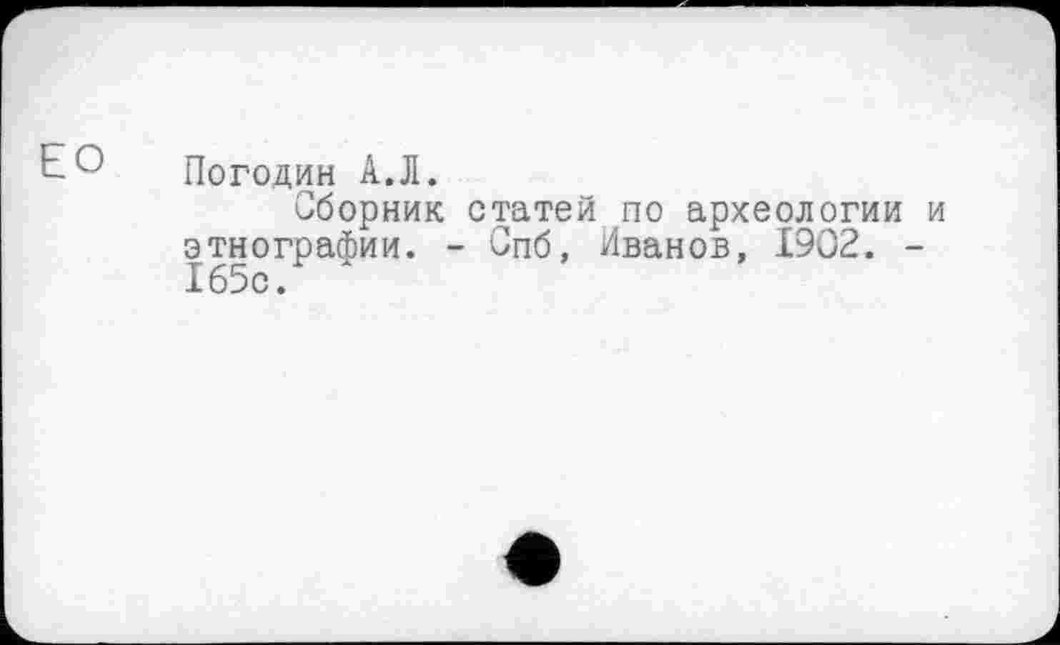 ﻿Е° Погодин А.Л.
Сборник статей по археологии и этнографии. - Спб, Иванов, 1902. -165с.